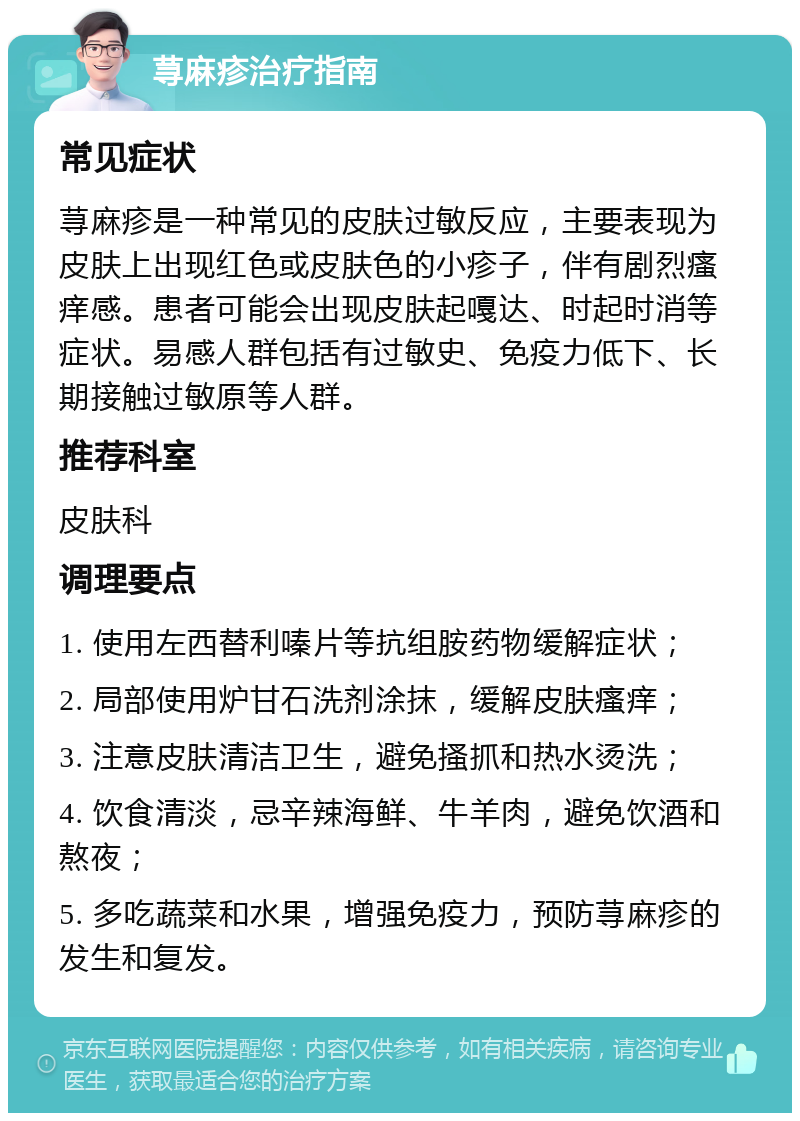 荨麻疹治疗指南 常见症状 荨麻疹是一种常见的皮肤过敏反应，主要表现为皮肤上出现红色或皮肤色的小疹子，伴有剧烈瘙痒感。患者可能会出现皮肤起嘎达、时起时消等症状。易感人群包括有过敏史、免疫力低下、长期接触过敏原等人群。 推荐科室 皮肤科 调理要点 1. 使用左西替利嗪片等抗组胺药物缓解症状； 2. 局部使用炉甘石洗剂涂抹，缓解皮肤瘙痒； 3. 注意皮肤清洁卫生，避免搔抓和热水烫洗； 4. 饮食清淡，忌辛辣海鲜、牛羊肉，避免饮酒和熬夜； 5. 多吃蔬菜和水果，增强免疫力，预防荨麻疹的发生和复发。