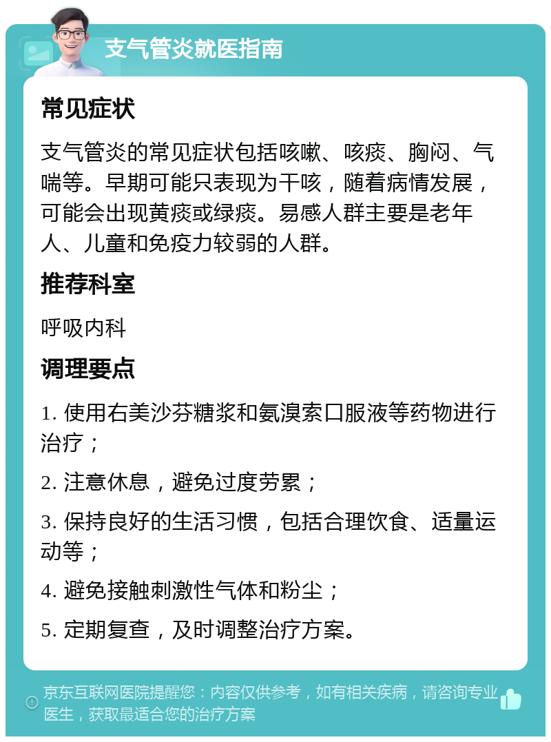 支气管炎就医指南 常见症状 支气管炎的常见症状包括咳嗽、咳痰、胸闷、气喘等。早期可能只表现为干咳，随着病情发展，可能会出现黄痰或绿痰。易感人群主要是老年人、儿童和免疫力较弱的人群。 推荐科室 呼吸内科 调理要点 1. 使用右美沙芬糖浆和氨溴索口服液等药物进行治疗； 2. 注意休息，避免过度劳累； 3. 保持良好的生活习惯，包括合理饮食、适量运动等； 4. 避免接触刺激性气体和粉尘； 5. 定期复查，及时调整治疗方案。