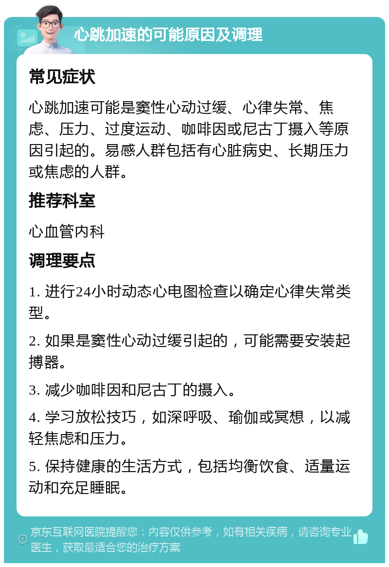 心跳加速的可能原因及调理 常见症状 心跳加速可能是窦性心动过缓、心律失常、焦虑、压力、过度运动、咖啡因或尼古丁摄入等原因引起的。易感人群包括有心脏病史、长期压力或焦虑的人群。 推荐科室 心血管内科 调理要点 1. 进行24小时动态心电图检查以确定心律失常类型。 2. 如果是窦性心动过缓引起的，可能需要安装起搏器。 3. 减少咖啡因和尼古丁的摄入。 4. 学习放松技巧，如深呼吸、瑜伽或冥想，以减轻焦虑和压力。 5. 保持健康的生活方式，包括均衡饮食、适量运动和充足睡眠。