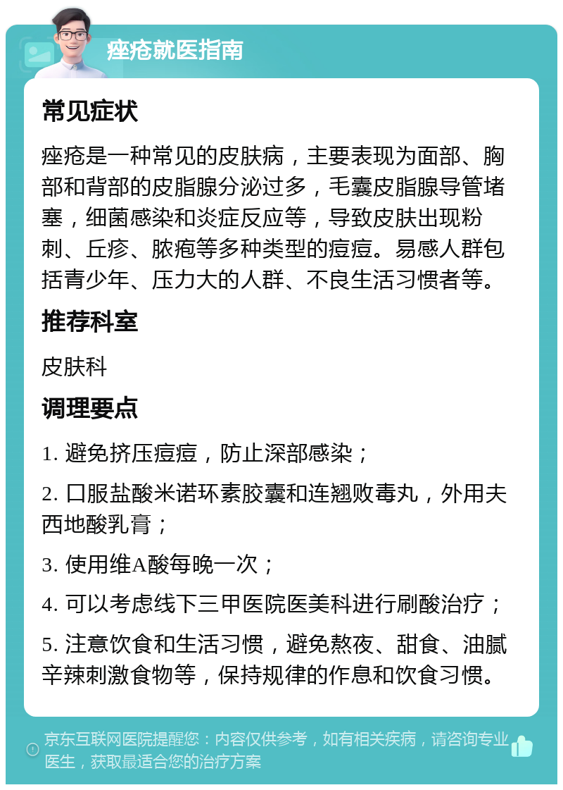 痤疮就医指南 常见症状 痤疮是一种常见的皮肤病，主要表现为面部、胸部和背部的皮脂腺分泌过多，毛囊皮脂腺导管堵塞，细菌感染和炎症反应等，导致皮肤出现粉刺、丘疹、脓疱等多种类型的痘痘。易感人群包括青少年、压力大的人群、不良生活习惯者等。 推荐科室 皮肤科 调理要点 1. 避免挤压痘痘，防止深部感染； 2. 口服盐酸米诺环素胶囊和连翘败毒丸，外用夫西地酸乳膏； 3. 使用维A酸每晚一次； 4. 可以考虑线下三甲医院医美科进行刷酸治疗； 5. 注意饮食和生活习惯，避免熬夜、甜食、油腻辛辣刺激食物等，保持规律的作息和饮食习惯。