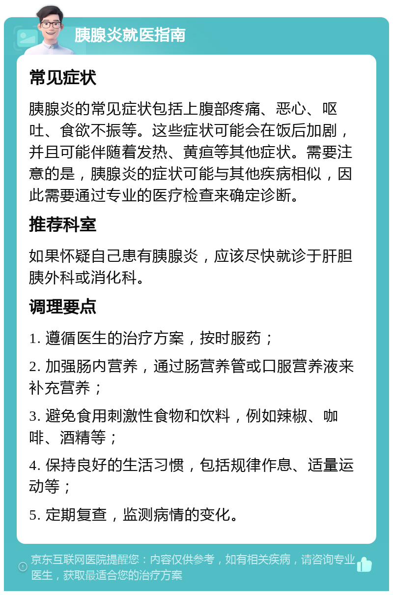 胰腺炎就医指南 常见症状 胰腺炎的常见症状包括上腹部疼痛、恶心、呕吐、食欲不振等。这些症状可能会在饭后加剧，并且可能伴随着发热、黄疸等其他症状。需要注意的是，胰腺炎的症状可能与其他疾病相似，因此需要通过专业的医疗检查来确定诊断。 推荐科室 如果怀疑自己患有胰腺炎，应该尽快就诊于肝胆胰外科或消化科。 调理要点 1. 遵循医生的治疗方案，按时服药； 2. 加强肠内营养，通过肠营养管或口服营养液来补充营养； 3. 避免食用刺激性食物和饮料，例如辣椒、咖啡、酒精等； 4. 保持良好的生活习惯，包括规律作息、适量运动等； 5. 定期复查，监测病情的变化。