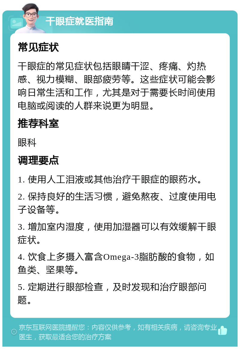 干眼症就医指南 常见症状 干眼症的常见症状包括眼睛干涩、疼痛、灼热感、视力模糊、眼部疲劳等。这些症状可能会影响日常生活和工作，尤其是对于需要长时间使用电脑或阅读的人群来说更为明显。 推荐科室 眼科 调理要点 1. 使用人工泪液或其他治疗干眼症的眼药水。 2. 保持良好的生活习惯，避免熬夜、过度使用电子设备等。 3. 增加室内湿度，使用加湿器可以有效缓解干眼症状。 4. 饮食上多摄入富含Omega-3脂肪酸的食物，如鱼类、坚果等。 5. 定期进行眼部检查，及时发现和治疗眼部问题。