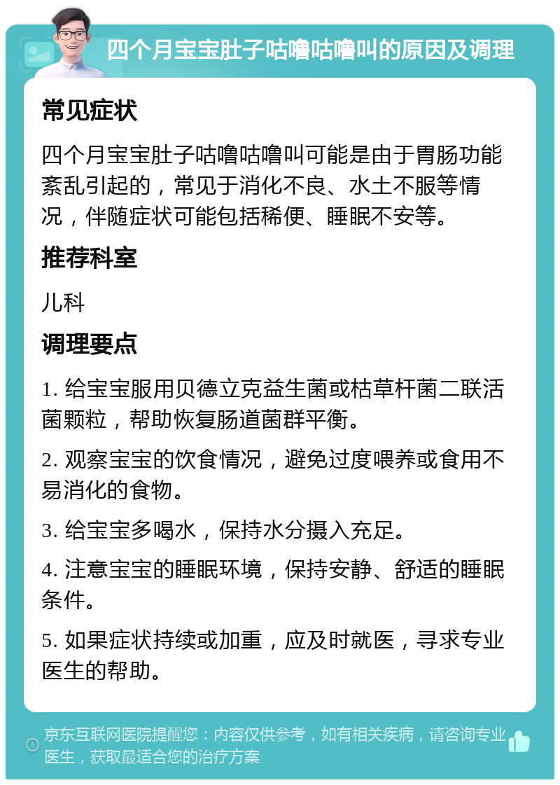 四个月宝宝肚子咕噜咕噜叫的原因及调理 常见症状 四个月宝宝肚子咕噜咕噜叫可能是由于胃肠功能紊乱引起的，常见于消化不良、水土不服等情况，伴随症状可能包括稀便、睡眠不安等。 推荐科室 儿科 调理要点 1. 给宝宝服用贝德立克益生菌或枯草杆菌二联活菌颗粒，帮助恢复肠道菌群平衡。 2. 观察宝宝的饮食情况，避免过度喂养或食用不易消化的食物。 3. 给宝宝多喝水，保持水分摄入充足。 4. 注意宝宝的睡眠环境，保持安静、舒适的睡眠条件。 5. 如果症状持续或加重，应及时就医，寻求专业医生的帮助。