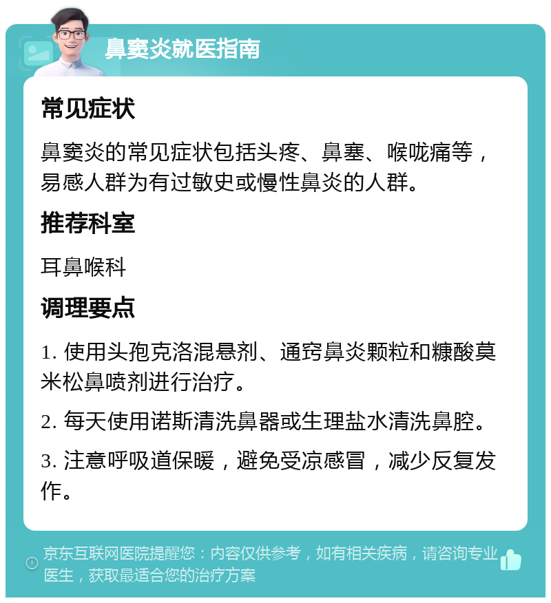 鼻窦炎就医指南 常见症状 鼻窦炎的常见症状包括头疼、鼻塞、喉咙痛等，易感人群为有过敏史或慢性鼻炎的人群。 推荐科室 耳鼻喉科 调理要点 1. 使用头孢克洛混悬剂、通窍鼻炎颗粒和糠酸莫米松鼻喷剂进行治疗。 2. 每天使用诺斯清洗鼻器或生理盐水清洗鼻腔。 3. 注意呼吸道保暖，避免受凉感冒，减少反复发作。