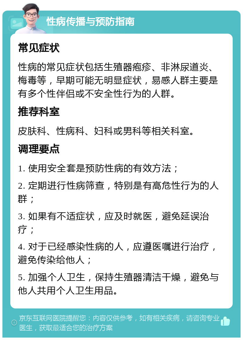 性病传播与预防指南 常见症状 性病的常见症状包括生殖器疱疹、非淋尿道炎、梅毒等，早期可能无明显症状，易感人群主要是有多个性伴侣或不安全性行为的人群。 推荐科室 皮肤科、性病科、妇科或男科等相关科室。 调理要点 1. 使用安全套是预防性病的有效方法； 2. 定期进行性病筛查，特别是有高危性行为的人群； 3. 如果有不适症状，应及时就医，避免延误治疗； 4. 对于已经感染性病的人，应遵医嘱进行治疗，避免传染给他人； 5. 加强个人卫生，保持生殖器清洁干燥，避免与他人共用个人卫生用品。