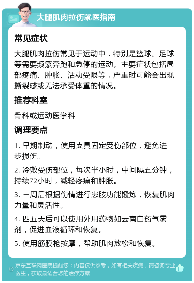 大腿肌肉拉伤就医指南 常见症状 大腿肌肉拉伤常见于运动中，特别是篮球、足球等需要频繁奔跑和急停的运动。主要症状包括局部疼痛、肿胀、活动受限等，严重时可能会出现撕裂感或无法承受体重的情况。 推荐科室 骨科或运动医学科 调理要点 1. 早期制动，使用支具固定受伤部位，避免进一步损伤。 2. 冷敷受伤部位，每次半小时，中间隔五分钟，持续72小时，减轻疼痛和肿胀。 3. 三周后根据伤情进行患肢功能锻炼，恢复肌肉力量和灵活性。 4. 四五天后可以使用外用药物如云南白药气雾剂，促进血液循环和恢复。 5. 使用筋膜枪按摩，帮助肌肉放松和恢复。