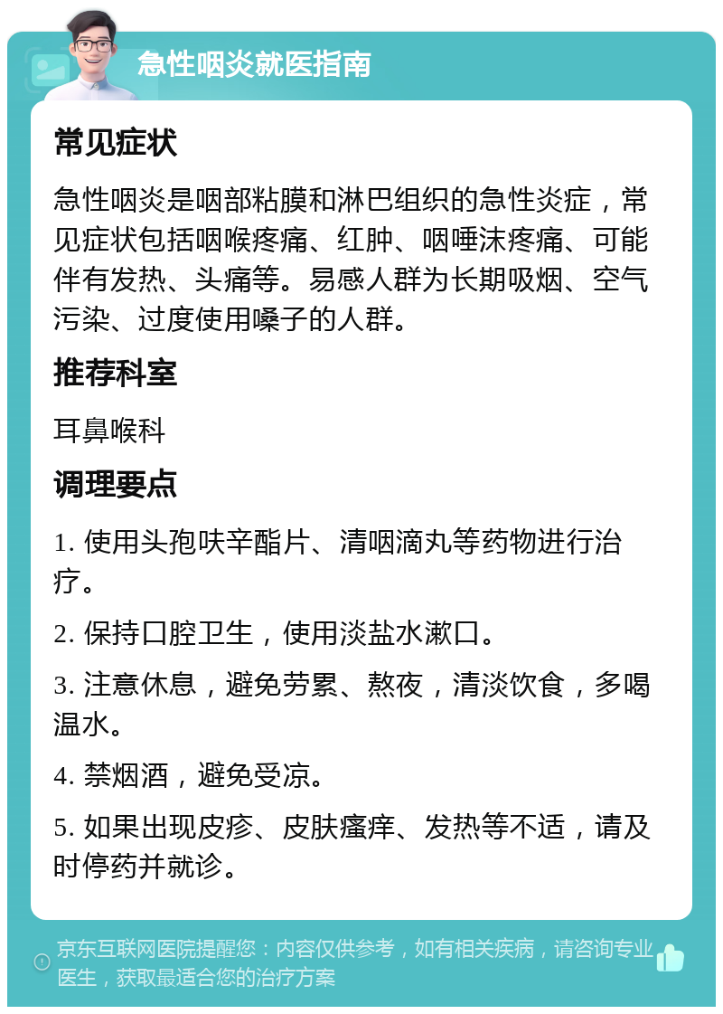 急性咽炎就医指南 常见症状 急性咽炎是咽部粘膜和淋巴组织的急性炎症，常见症状包括咽喉疼痛、红肿、咽唾沫疼痛、可能伴有发热、头痛等。易感人群为长期吸烟、空气污染、过度使用嗓子的人群。 推荐科室 耳鼻喉科 调理要点 1. 使用头孢呋辛酯片、清咽滴丸等药物进行治疗。 2. 保持口腔卫生，使用淡盐水漱口。 3. 注意休息，避免劳累、熬夜，清淡饮食，多喝温水。 4. 禁烟酒，避免受凉。 5. 如果出现皮疹、皮肤瘙痒、发热等不适，请及时停药并就诊。