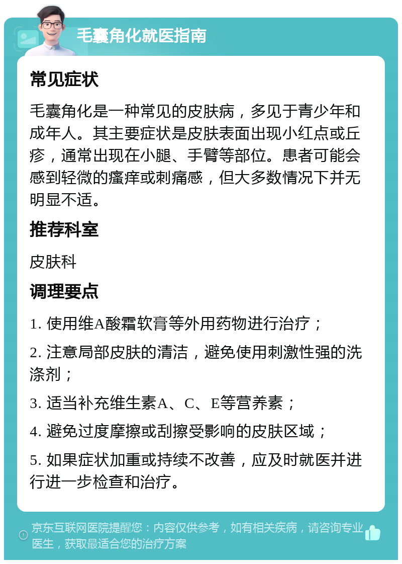 毛囊角化就医指南 常见症状 毛囊角化是一种常见的皮肤病，多见于青少年和成年人。其主要症状是皮肤表面出现小红点或丘疹，通常出现在小腿、手臂等部位。患者可能会感到轻微的瘙痒或刺痛感，但大多数情况下并无明显不适。 推荐科室 皮肤科 调理要点 1. 使用维A酸霜软膏等外用药物进行治疗； 2. 注意局部皮肤的清洁，避免使用刺激性强的洗涤剂； 3. 适当补充维生素A、C、E等营养素； 4. 避免过度摩擦或刮擦受影响的皮肤区域； 5. 如果症状加重或持续不改善，应及时就医并进行进一步检查和治疗。