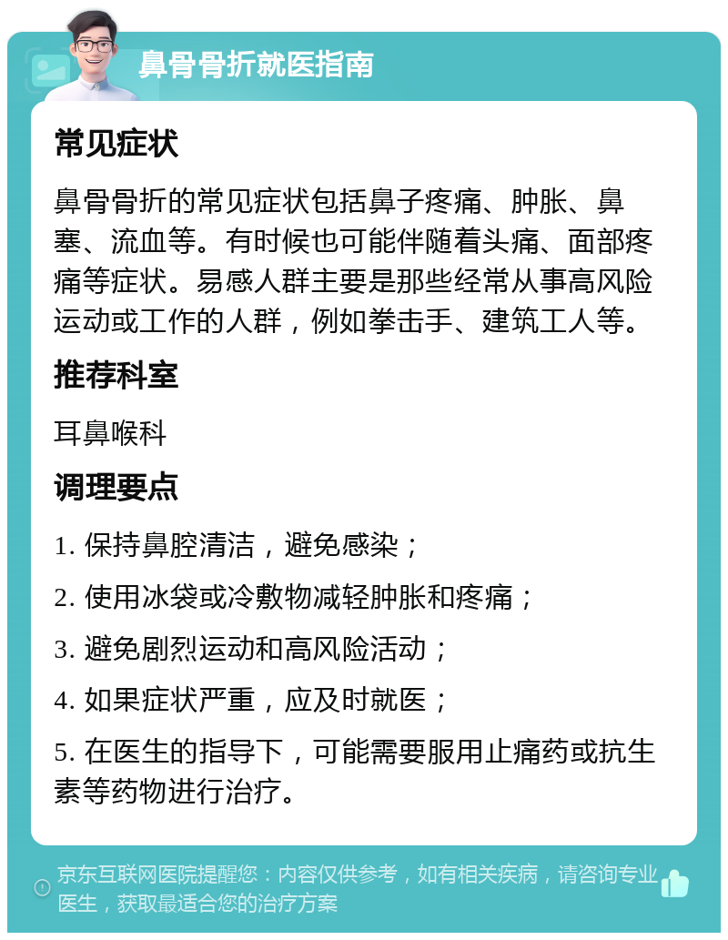 鼻骨骨折就医指南 常见症状 鼻骨骨折的常见症状包括鼻子疼痛、肿胀、鼻塞、流血等。有时候也可能伴随着头痛、面部疼痛等症状。易感人群主要是那些经常从事高风险运动或工作的人群，例如拳击手、建筑工人等。 推荐科室 耳鼻喉科 调理要点 1. 保持鼻腔清洁，避免感染； 2. 使用冰袋或冷敷物减轻肿胀和疼痛； 3. 避免剧烈运动和高风险活动； 4. 如果症状严重，应及时就医； 5. 在医生的指导下，可能需要服用止痛药或抗生素等药物进行治疗。