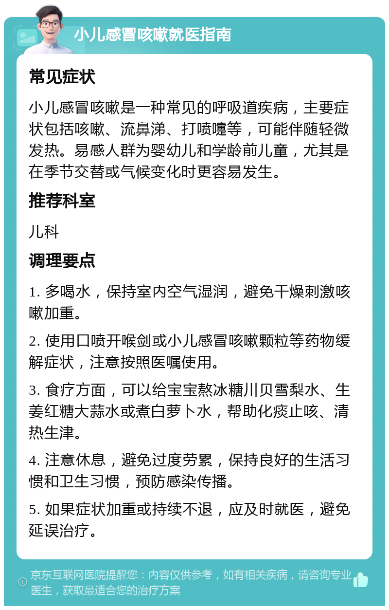 小儿感冒咳嗽就医指南 常见症状 小儿感冒咳嗽是一种常见的呼吸道疾病，主要症状包括咳嗽、流鼻涕、打喷嚏等，可能伴随轻微发热。易感人群为婴幼儿和学龄前儿童，尤其是在季节交替或气候变化时更容易发生。 推荐科室 儿科 调理要点 1. 多喝水，保持室内空气湿润，避免干燥刺激咳嗽加重。 2. 使用口喷开喉剑或小儿感冒咳嗽颗粒等药物缓解症状，注意按照医嘱使用。 3. 食疗方面，可以给宝宝熬冰糖川贝雪梨水、生姜红糖大蒜水或煮白萝卜水，帮助化痰止咳、清热生津。 4. 注意休息，避免过度劳累，保持良好的生活习惯和卫生习惯，预防感染传播。 5. 如果症状加重或持续不退，应及时就医，避免延误治疗。