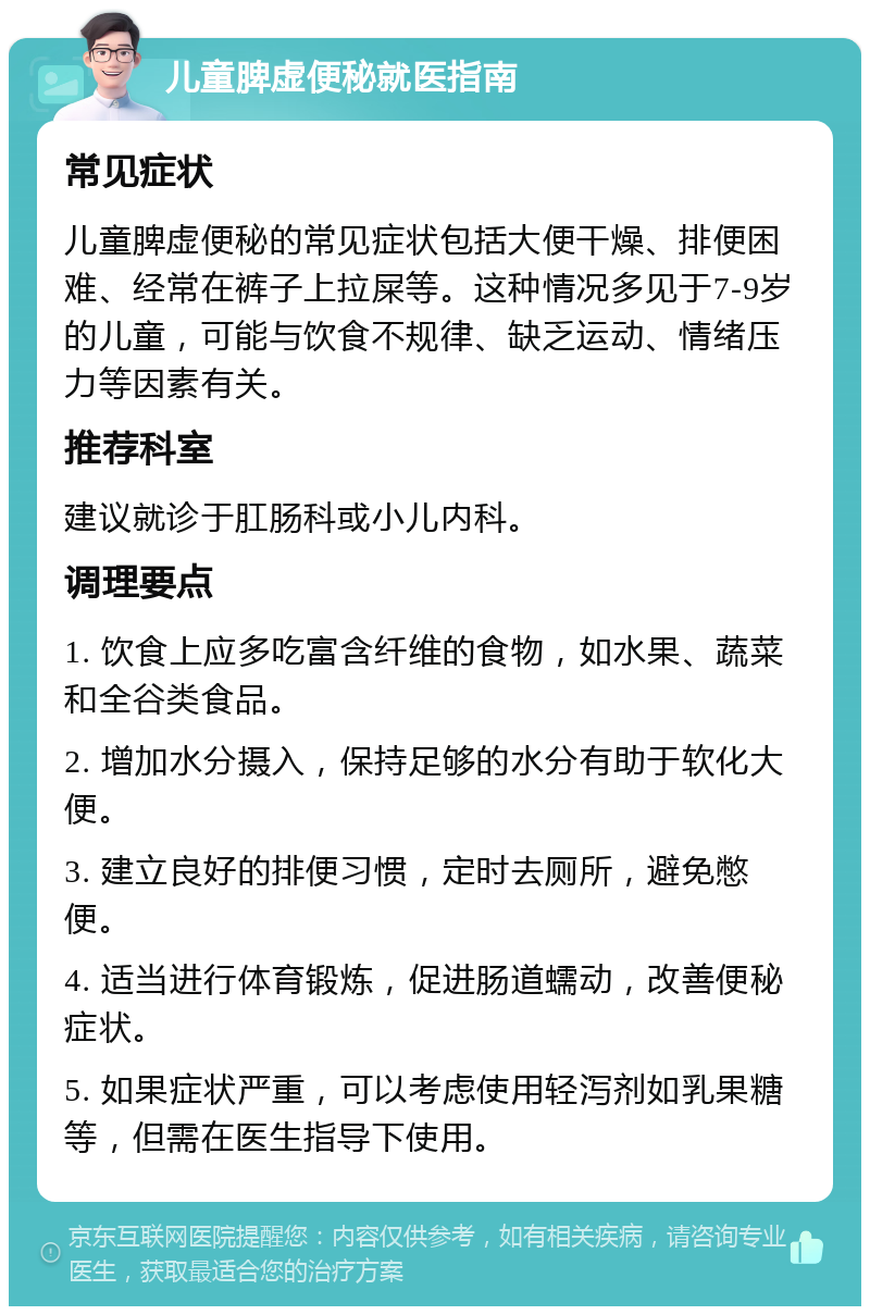 儿童脾虚便秘就医指南 常见症状 儿童脾虚便秘的常见症状包括大便干燥、排便困难、经常在裤子上拉屎等。这种情况多见于7-9岁的儿童，可能与饮食不规律、缺乏运动、情绪压力等因素有关。 推荐科室 建议就诊于肛肠科或小儿内科。 调理要点 1. 饮食上应多吃富含纤维的食物，如水果、蔬菜和全谷类食品。 2. 增加水分摄入，保持足够的水分有助于软化大便。 3. 建立良好的排便习惯，定时去厕所，避免憋便。 4. 适当进行体育锻炼，促进肠道蠕动，改善便秘症状。 5. 如果症状严重，可以考虑使用轻泻剂如乳果糖等，但需在医生指导下使用。