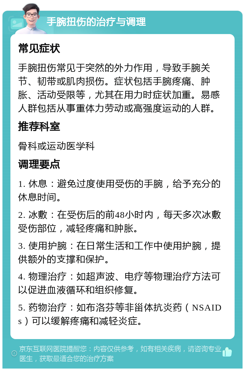 手腕扭伤的治疗与调理 常见症状 手腕扭伤常见于突然的外力作用，导致手腕关节、韧带或肌肉损伤。症状包括手腕疼痛、肿胀、活动受限等，尤其在用力时症状加重。易感人群包括从事重体力劳动或高强度运动的人群。 推荐科室 骨科或运动医学科 调理要点 1. 休息：避免过度使用受伤的手腕，给予充分的休息时间。 2. 冰敷：在受伤后的前48小时内，每天多次冰敷受伤部位，减轻疼痛和肿胀。 3. 使用护腕：在日常生活和工作中使用护腕，提供额外的支撑和保护。 4. 物理治疗：如超声波、电疗等物理治疗方法可以促进血液循环和组织修复。 5. 药物治疗：如布洛芬等非甾体抗炎药（NSAIDs）可以缓解疼痛和减轻炎症。