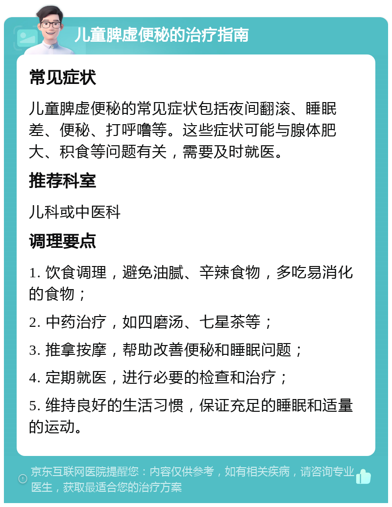 儿童脾虚便秘的治疗指南 常见症状 儿童脾虚便秘的常见症状包括夜间翻滚、睡眠差、便秘、打呼噜等。这些症状可能与腺体肥大、积食等问题有关，需要及时就医。 推荐科室 儿科或中医科 调理要点 1. 饮食调理，避免油腻、辛辣食物，多吃易消化的食物； 2. 中药治疗，如四磨汤、七星茶等； 3. 推拿按摩，帮助改善便秘和睡眠问题； 4. 定期就医，进行必要的检查和治疗； 5. 维持良好的生活习惯，保证充足的睡眠和适量的运动。