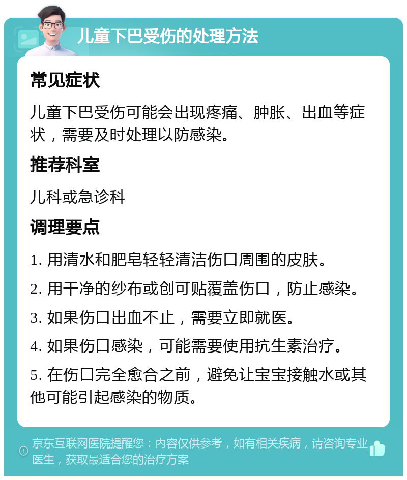 儿童下巴受伤的处理方法 常见症状 儿童下巴受伤可能会出现疼痛、肿胀、出血等症状，需要及时处理以防感染。 推荐科室 儿科或急诊科 调理要点 1. 用清水和肥皂轻轻清洁伤口周围的皮肤。 2. 用干净的纱布或创可贴覆盖伤口，防止感染。 3. 如果伤口出血不止，需要立即就医。 4. 如果伤口感染，可能需要使用抗生素治疗。 5. 在伤口完全愈合之前，避免让宝宝接触水或其他可能引起感染的物质。