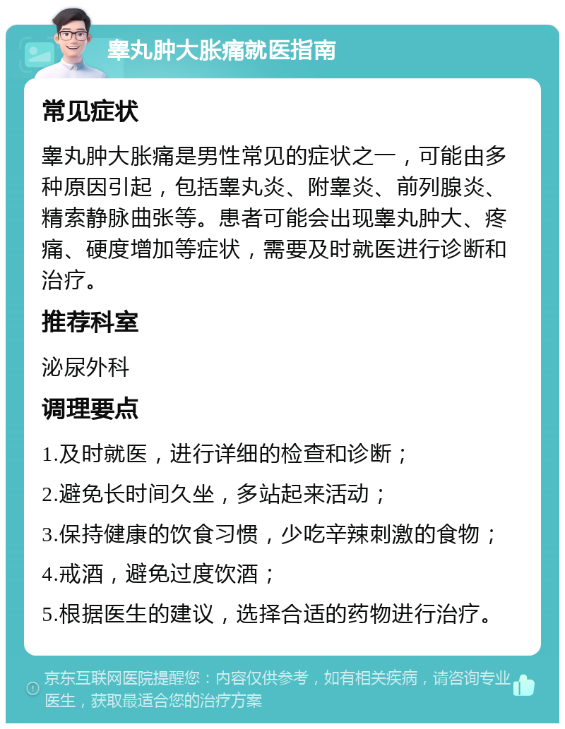 睾丸肿大胀痛就医指南 常见症状 睾丸肿大胀痛是男性常见的症状之一，可能由多种原因引起，包括睾丸炎、附睾炎、前列腺炎、精索静脉曲张等。患者可能会出现睾丸肿大、疼痛、硬度增加等症状，需要及时就医进行诊断和治疗。 推荐科室 泌尿外科 调理要点 1.及时就医，进行详细的检查和诊断； 2.避免长时间久坐，多站起来活动； 3.保持健康的饮食习惯，少吃辛辣刺激的食物； 4.戒酒，避免过度饮酒； 5.根据医生的建议，选择合适的药物进行治疗。