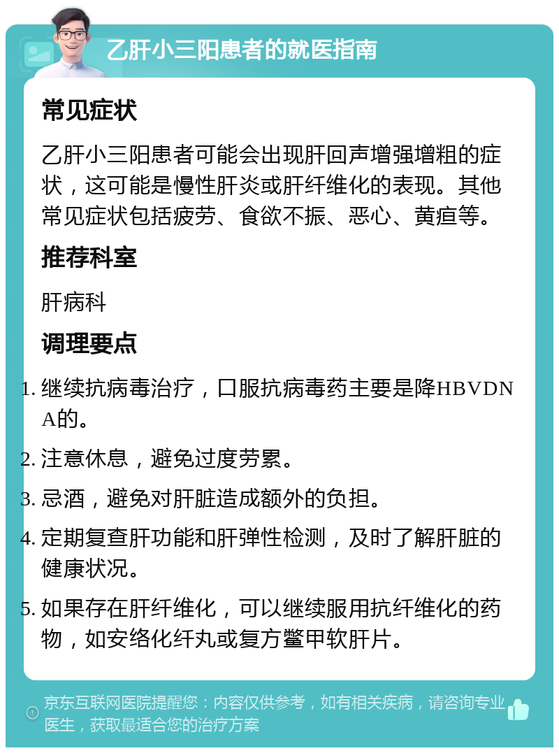 乙肝小三阳患者的就医指南 常见症状 乙肝小三阳患者可能会出现肝回声增强增粗的症状，这可能是慢性肝炎或肝纤维化的表现。其他常见症状包括疲劳、食欲不振、恶心、黄疸等。 推荐科室 肝病科 调理要点 继续抗病毒治疗，口服抗病毒药主要是降HBVDNA的。 注意休息，避免过度劳累。 忌酒，避免对肝脏造成额外的负担。 定期复查肝功能和肝弹性检测，及时了解肝脏的健康状况。 如果存在肝纤维化，可以继续服用抗纤维化的药物，如安络化纤丸或复方鳖甲软肝片。