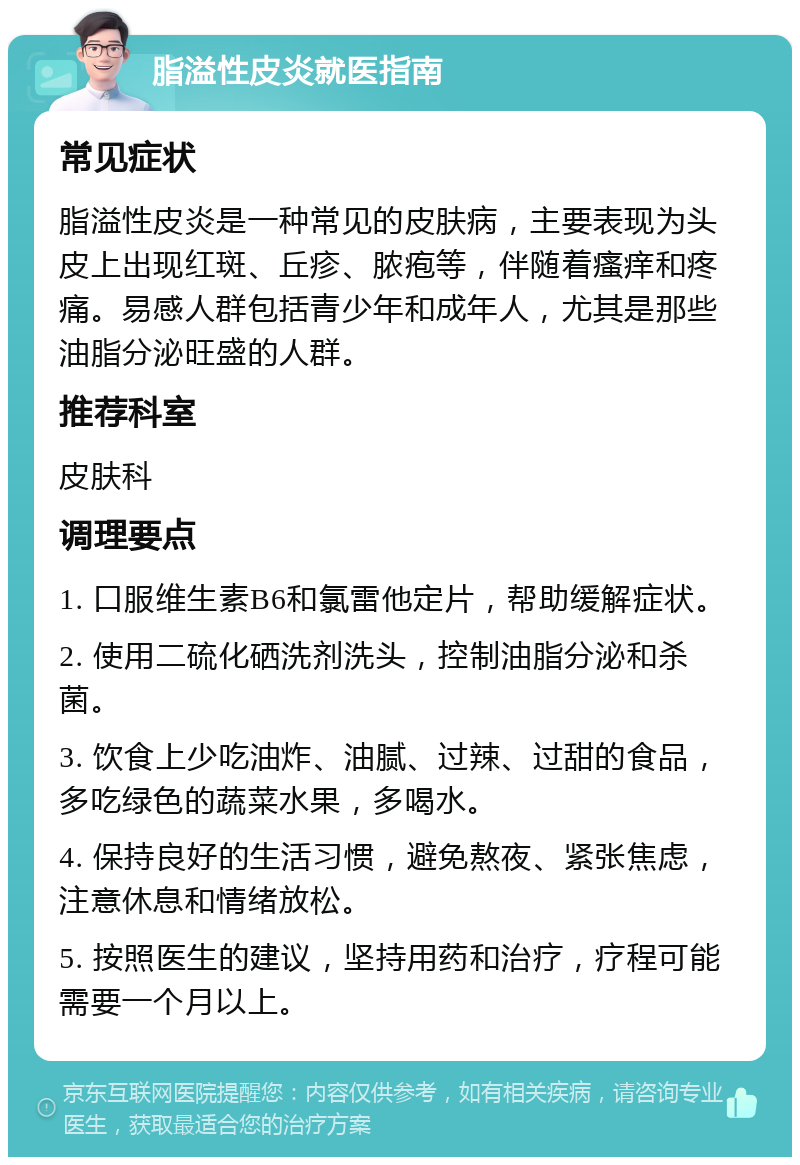 脂溢性皮炎就医指南 常见症状 脂溢性皮炎是一种常见的皮肤病，主要表现为头皮上出现红斑、丘疹、脓疱等，伴随着瘙痒和疼痛。易感人群包括青少年和成年人，尤其是那些油脂分泌旺盛的人群。 推荐科室 皮肤科 调理要点 1. 口服维生素B6和氯雷他定片，帮助缓解症状。 2. 使用二硫化硒洗剂洗头，控制油脂分泌和杀菌。 3. 饮食上少吃油炸、油腻、过辣、过甜的食品，多吃绿色的蔬菜水果，多喝水。 4. 保持良好的生活习惯，避免熬夜、紧张焦虑，注意休息和情绪放松。 5. 按照医生的建议，坚持用药和治疗，疗程可能需要一个月以上。