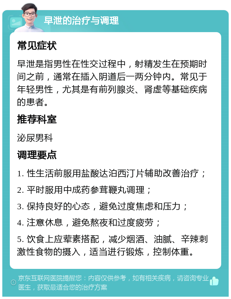 早泄的治疗与调理 常见症状 早泄是指男性在性交过程中，射精发生在预期时间之前，通常在插入阴道后一两分钟内。常见于年轻男性，尤其是有前列腺炎、肾虚等基础疾病的患者。 推荐科室 泌尿男科 调理要点 1. 性生活前服用盐酸达泊西汀片辅助改善治疗； 2. 平时服用中成药参茸鞭丸调理； 3. 保持良好的心态，避免过度焦虑和压力； 4. 注意休息，避免熬夜和过度疲劳； 5. 饮食上应荤素搭配，减少烟酒、油腻、辛辣刺激性食物的摄入，适当进行锻炼，控制体重。