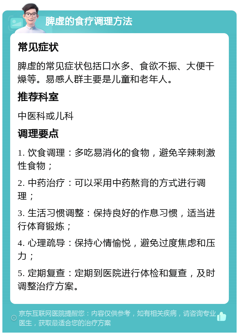 脾虚的食疗调理方法 常见症状 脾虚的常见症状包括口水多、食欲不振、大便干燥等。易感人群主要是儿童和老年人。 推荐科室 中医科或儿科 调理要点 1. 饮食调理：多吃易消化的食物，避免辛辣刺激性食物； 2. 中药治疗：可以采用中药熬膏的方式进行调理； 3. 生活习惯调整：保持良好的作息习惯，适当进行体育锻炼； 4. 心理疏导：保持心情愉悦，避免过度焦虑和压力； 5. 定期复查：定期到医院进行体检和复查，及时调整治疗方案。