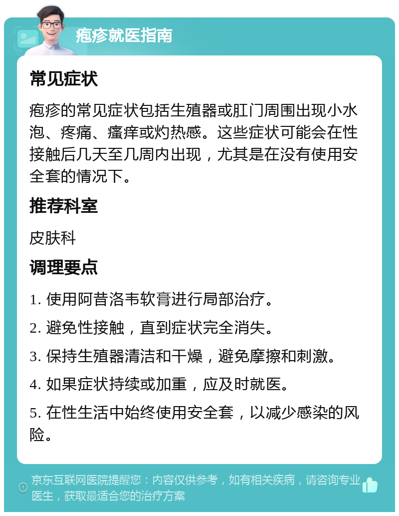 疱疹就医指南 常见症状 疱疹的常见症状包括生殖器或肛门周围出现小水泡、疼痛、瘙痒或灼热感。这些症状可能会在性接触后几天至几周内出现，尤其是在没有使用安全套的情况下。 推荐科室 皮肤科 调理要点 1. 使用阿昔洛韦软膏进行局部治疗。 2. 避免性接触，直到症状完全消失。 3. 保持生殖器清洁和干燥，避免摩擦和刺激。 4. 如果症状持续或加重，应及时就医。 5. 在性生活中始终使用安全套，以减少感染的风险。