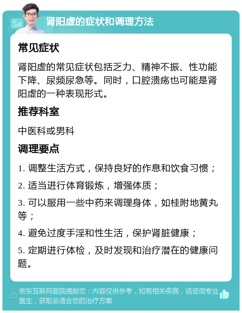 肾阳虚的症状和调理方法 常见症状 肾阳虚的常见症状包括乏力、精神不振、性功能下降、尿频尿急等。同时，口腔溃疡也可能是肾阳虚的一种表现形式。 推荐科室 中医科或男科 调理要点 1. 调整生活方式，保持良好的作息和饮食习惯； 2. 适当进行体育锻炼，增强体质； 3. 可以服用一些中药来调理身体，如桂附地黄丸等； 4. 避免过度手淫和性生活，保护肾脏健康； 5. 定期进行体检，及时发现和治疗潜在的健康问题。