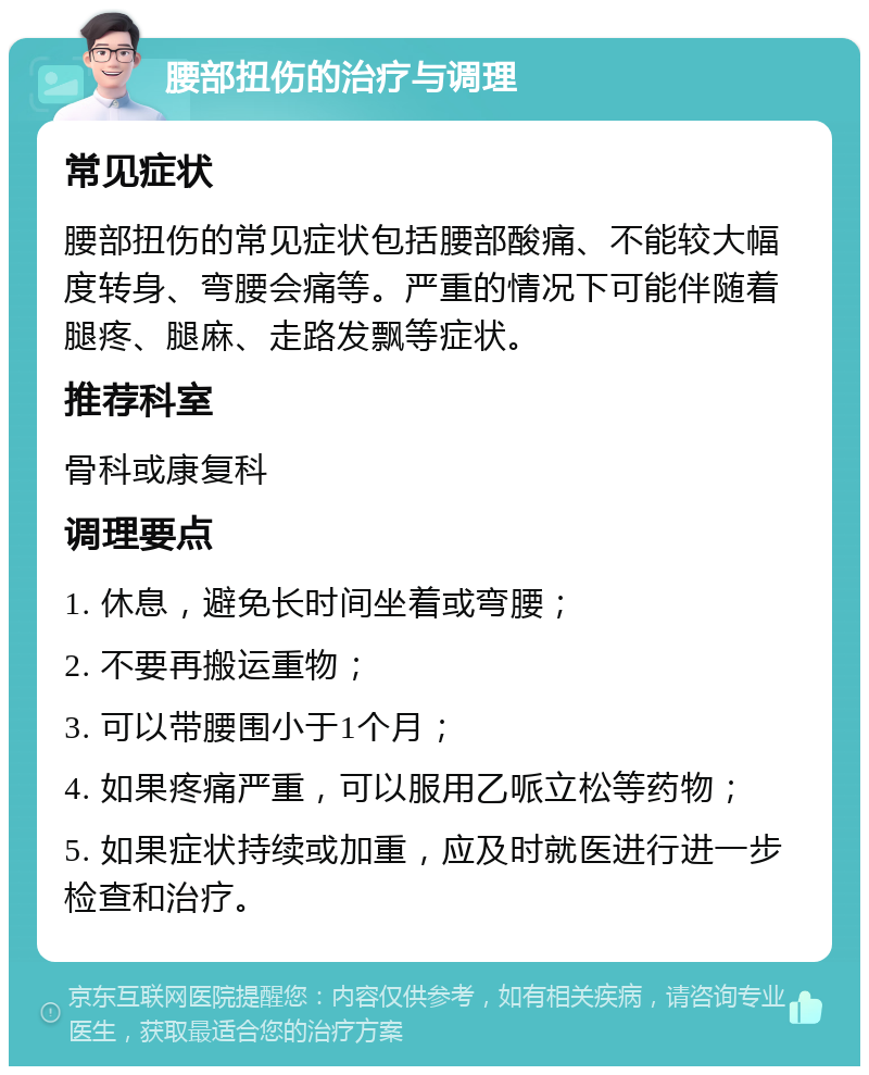 腰部扭伤的治疗与调理 常见症状 腰部扭伤的常见症状包括腰部酸痛、不能较大幅度转身、弯腰会痛等。严重的情况下可能伴随着腿疼、腿麻、走路发飘等症状。 推荐科室 骨科或康复科 调理要点 1. 休息，避免长时间坐着或弯腰； 2. 不要再搬运重物； 3. 可以带腰围小于1个月； 4. 如果疼痛严重，可以服用乙哌立松等药物； 5. 如果症状持续或加重，应及时就医进行进一步检查和治疗。