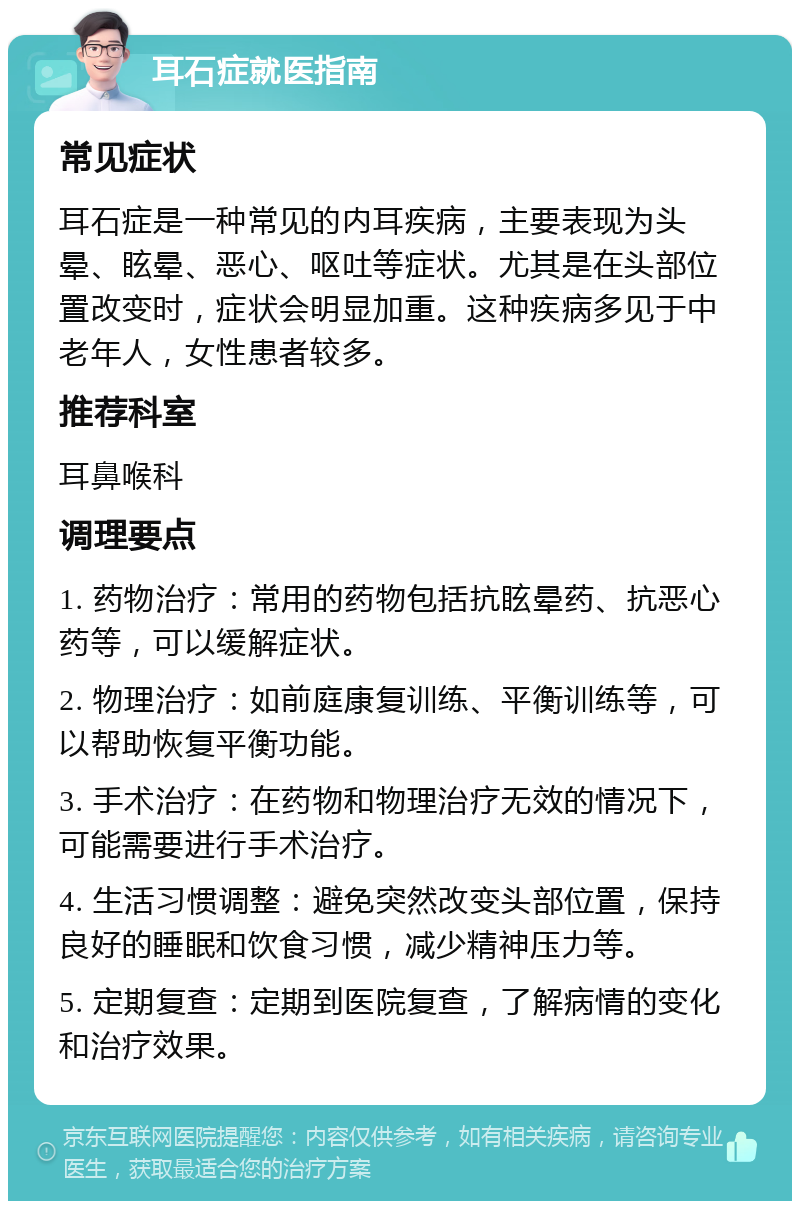 耳石症就医指南 常见症状 耳石症是一种常见的内耳疾病，主要表现为头晕、眩晕、恶心、呕吐等症状。尤其是在头部位置改变时，症状会明显加重。这种疾病多见于中老年人，女性患者较多。 推荐科室 耳鼻喉科 调理要点 1. 药物治疗：常用的药物包括抗眩晕药、抗恶心药等，可以缓解症状。 2. 物理治疗：如前庭康复训练、平衡训练等，可以帮助恢复平衡功能。 3. 手术治疗：在药物和物理治疗无效的情况下，可能需要进行手术治疗。 4. 生活习惯调整：避免突然改变头部位置，保持良好的睡眠和饮食习惯，减少精神压力等。 5. 定期复查：定期到医院复查，了解病情的变化和治疗效果。