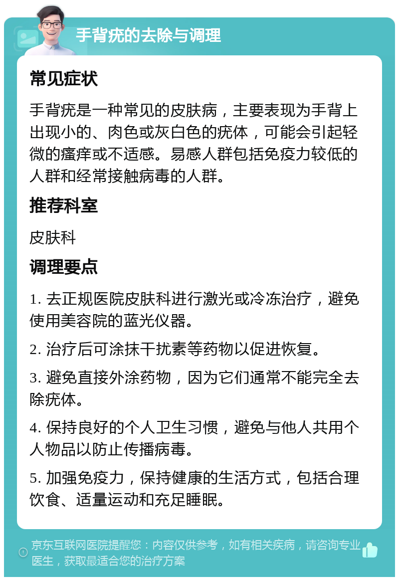 手背疣的去除与调理 常见症状 手背疣是一种常见的皮肤病，主要表现为手背上出现小的、肉色或灰白色的疣体，可能会引起轻微的瘙痒或不适感。易感人群包括免疫力较低的人群和经常接触病毒的人群。 推荐科室 皮肤科 调理要点 1. 去正规医院皮肤科进行激光或冷冻治疗，避免使用美容院的蓝光仪器。 2. 治疗后可涂抹干扰素等药物以促进恢复。 3. 避免直接外涂药物，因为它们通常不能完全去除疣体。 4. 保持良好的个人卫生习惯，避免与他人共用个人物品以防止传播病毒。 5. 加强免疫力，保持健康的生活方式，包括合理饮食、适量运动和充足睡眠。