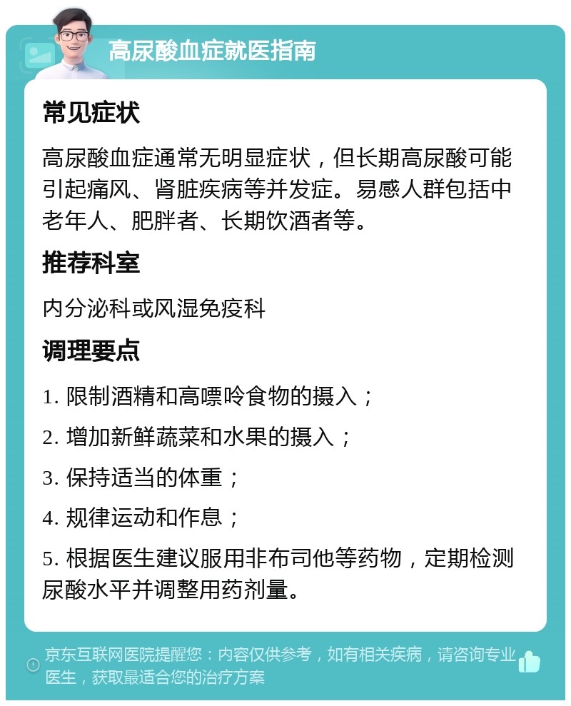 高尿酸血症就医指南 常见症状 高尿酸血症通常无明显症状，但长期高尿酸可能引起痛风、肾脏疾病等并发症。易感人群包括中老年人、肥胖者、长期饮酒者等。 推荐科室 内分泌科或风湿免疫科 调理要点 1. 限制酒精和高嘌呤食物的摄入； 2. 增加新鲜蔬菜和水果的摄入； 3. 保持适当的体重； 4. 规律运动和作息； 5. 根据医生建议服用非布司他等药物，定期检测尿酸水平并调整用药剂量。