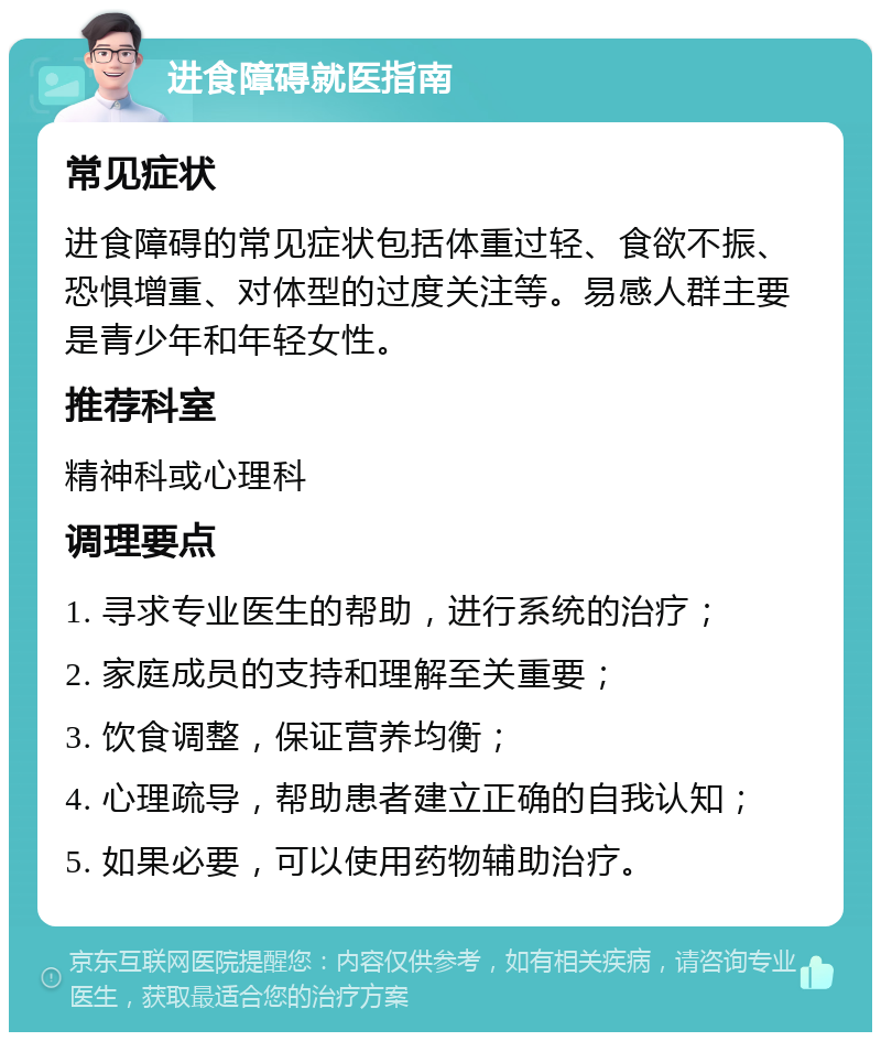 进食障碍就医指南 常见症状 进食障碍的常见症状包括体重过轻、食欲不振、恐惧增重、对体型的过度关注等。易感人群主要是青少年和年轻女性。 推荐科室 精神科或心理科 调理要点 1. 寻求专业医生的帮助，进行系统的治疗； 2. 家庭成员的支持和理解至关重要； 3. 饮食调整，保证营养均衡； 4. 心理疏导，帮助患者建立正确的自我认知； 5. 如果必要，可以使用药物辅助治疗。