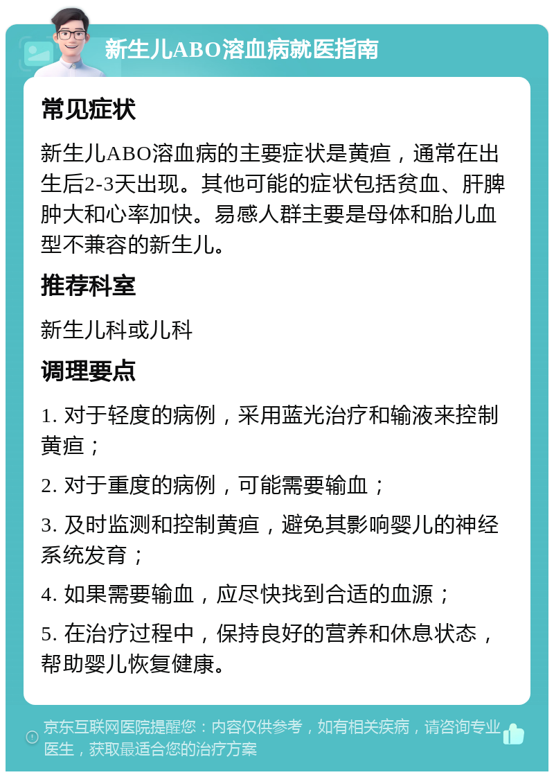 新生儿ABO溶血病就医指南 常见症状 新生儿ABO溶血病的主要症状是黄疸，通常在出生后2-3天出现。其他可能的症状包括贫血、肝脾肿大和心率加快。易感人群主要是母体和胎儿血型不兼容的新生儿。 推荐科室 新生儿科或儿科 调理要点 1. 对于轻度的病例，采用蓝光治疗和输液来控制黄疸； 2. 对于重度的病例，可能需要输血； 3. 及时监测和控制黄疸，避免其影响婴儿的神经系统发育； 4. 如果需要输血，应尽快找到合适的血源； 5. 在治疗过程中，保持良好的营养和休息状态，帮助婴儿恢复健康。