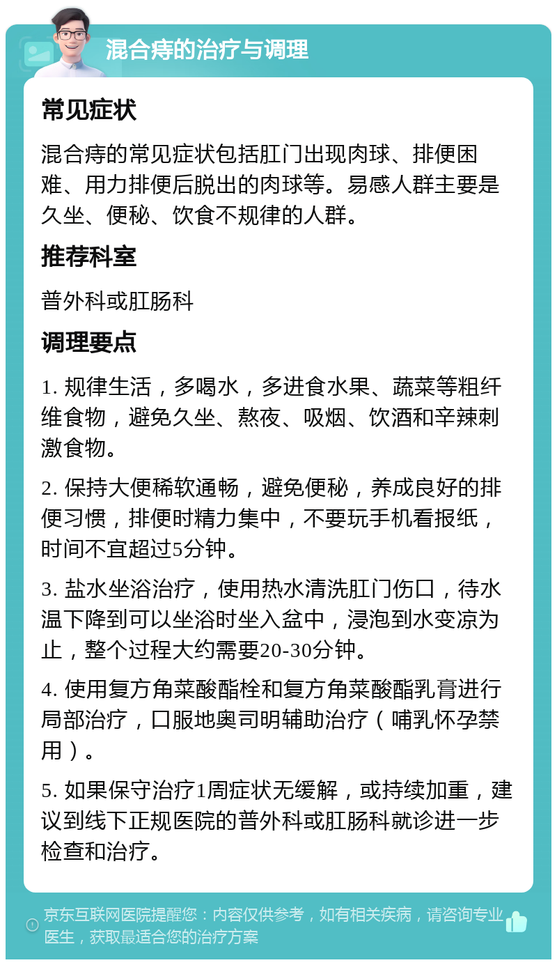 混合痔的治疗与调理 常见症状 混合痔的常见症状包括肛门出现肉球、排便困难、用力排便后脱出的肉球等。易感人群主要是久坐、便秘、饮食不规律的人群。 推荐科室 普外科或肛肠科 调理要点 1. 规律生活，多喝水，多进食水果、蔬菜等粗纤维食物，避免久坐、熬夜、吸烟、饮酒和辛辣刺激食物。 2. 保持大便稀软通畅，避免便秘，养成良好的排便习惯，排便时精力集中，不要玩手机看报纸，时间不宜超过5分钟。 3. 盐水坐浴治疗，使用热水清洗肛门伤口，待水温下降到可以坐浴时坐入盆中，浸泡到水变凉为止，整个过程大约需要20-30分钟。 4. 使用复方角菜酸酯栓和复方角菜酸酯乳膏进行局部治疗，口服地奥司明辅助治疗（哺乳怀孕禁用）。 5. 如果保守治疗1周症状无缓解，或持续加重，建议到线下正规医院的普外科或肛肠科就诊进一步检查和治疗。