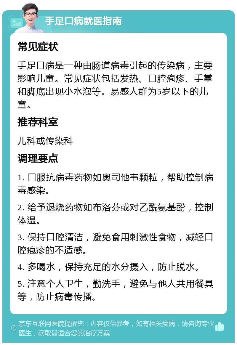 手足口病就医指南 常见症状 手足口病是一种由肠道病毒引起的传染病，主要影响儿童。常见症状包括发热、口腔疱疹、手掌和脚底出现小水泡等。易感人群为5岁以下的儿童。 推荐科室 儿科或传染科 调理要点 1. 口服抗病毒药物如奥司他韦颗粒，帮助控制病毒感染。 2. 给予退烧药物如布洛芬或对乙酰氨基酚，控制体温。 3. 保持口腔清洁，避免食用刺激性食物，减轻口腔疱疹的不适感。 4. 多喝水，保持充足的水分摄入，防止脱水。 5. 注意个人卫生，勤洗手，避免与他人共用餐具等，防止病毒传播。