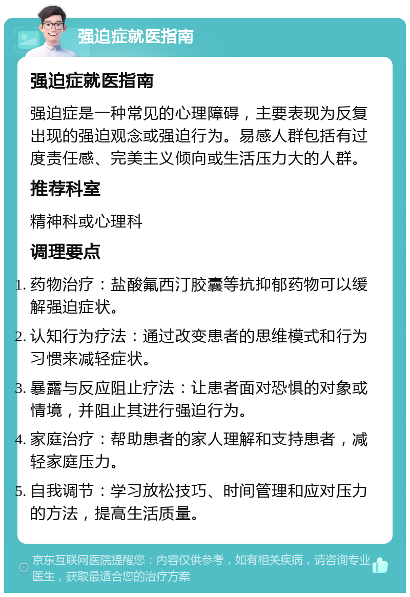 强迫症就医指南 强迫症就医指南 强迫症是一种常见的心理障碍，主要表现为反复出现的强迫观念或强迫行为。易感人群包括有过度责任感、完美主义倾向或生活压力大的人群。 推荐科室 精神科或心理科 调理要点 药物治疗：盐酸氟西汀胶囊等抗抑郁药物可以缓解强迫症状。 认知行为疗法：通过改变患者的思维模式和行为习惯来减轻症状。 暴露与反应阻止疗法：让患者面对恐惧的对象或情境，并阻止其进行强迫行为。 家庭治疗：帮助患者的家人理解和支持患者，减轻家庭压力。 自我调节：学习放松技巧、时间管理和应对压力的方法，提高生活质量。