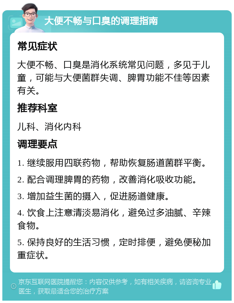 大便不畅与口臭的调理指南 常见症状 大便不畅、口臭是消化系统常见问题，多见于儿童，可能与大便菌群失调、脾胃功能不佳等因素有关。 推荐科室 儿科、消化内科 调理要点 1. 继续服用四联药物，帮助恢复肠道菌群平衡。 2. 配合调理脾胃的药物，改善消化吸收功能。 3. 增加益生菌的摄入，促进肠道健康。 4. 饮食上注意清淡易消化，避免过多油腻、辛辣食物。 5. 保持良好的生活习惯，定时排便，避免便秘加重症状。