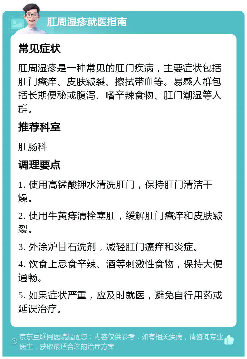 肛周湿疹就医指南 常见症状 肛周湿疹是一种常见的肛门疾病，主要症状包括肛门瘙痒、皮肤皲裂、擦拭带血等。易感人群包括长期便秘或腹泻、嗜辛辣食物、肛门潮湿等人群。 推荐科室 肛肠科 调理要点 1. 使用高锰酸钾水清洗肛门，保持肛门清洁干燥。 2. 使用牛黄痔清栓塞肛，缓解肛门瘙痒和皮肤皲裂。 3. 外涂炉甘石洗剂，减轻肛门瘙痒和炎症。 4. 饮食上忌食辛辣、酒等刺激性食物，保持大便通畅。 5. 如果症状严重，应及时就医，避免自行用药或延误治疗。