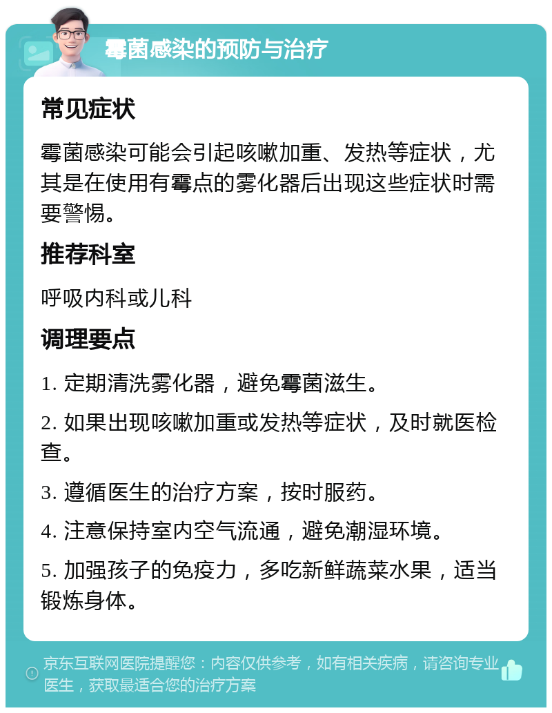 霉菌感染的预防与治疗 常见症状 霉菌感染可能会引起咳嗽加重、发热等症状，尤其是在使用有霉点的雾化器后出现这些症状时需要警惕。 推荐科室 呼吸内科或儿科 调理要点 1. 定期清洗雾化器，避免霉菌滋生。 2. 如果出现咳嗽加重或发热等症状，及时就医检查。 3. 遵循医生的治疗方案，按时服药。 4. 注意保持室内空气流通，避免潮湿环境。 5. 加强孩子的免疫力，多吃新鲜蔬菜水果，适当锻炼身体。