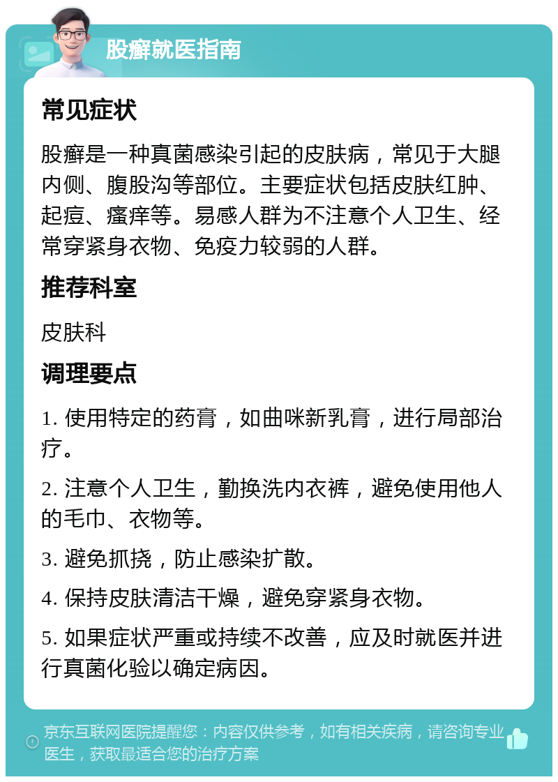 股癣就医指南 常见症状 股癣是一种真菌感染引起的皮肤病，常见于大腿内侧、腹股沟等部位。主要症状包括皮肤红肿、起痘、瘙痒等。易感人群为不注意个人卫生、经常穿紧身衣物、免疫力较弱的人群。 推荐科室 皮肤科 调理要点 1. 使用特定的药膏，如曲咪新乳膏，进行局部治疗。 2. 注意个人卫生，勤换洗内衣裤，避免使用他人的毛巾、衣物等。 3. 避免抓挠，防止感染扩散。 4. 保持皮肤清洁干燥，避免穿紧身衣物。 5. 如果症状严重或持续不改善，应及时就医并进行真菌化验以确定病因。