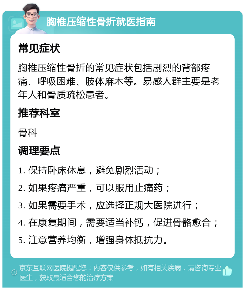 胸椎压缩性骨折就医指南 常见症状 胸椎压缩性骨折的常见症状包括剧烈的背部疼痛、呼吸困难、肢体麻木等。易感人群主要是老年人和骨质疏松患者。 推荐科室 骨科 调理要点 1. 保持卧床休息，避免剧烈活动； 2. 如果疼痛严重，可以服用止痛药； 3. 如果需要手术，应选择正规大医院进行； 4. 在康复期间，需要适当补钙，促进骨骼愈合； 5. 注意营养均衡，增强身体抵抗力。