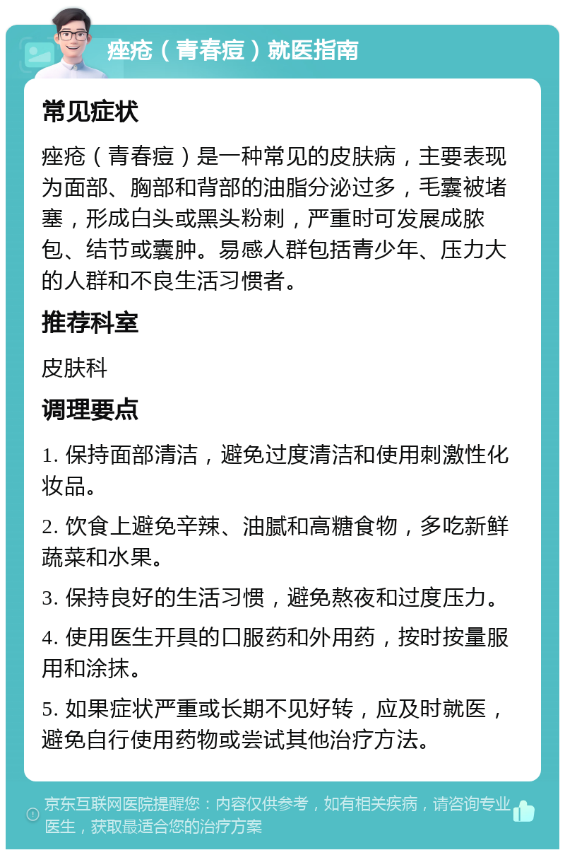 痤疮（青春痘）就医指南 常见症状 痤疮（青春痘）是一种常见的皮肤病，主要表现为面部、胸部和背部的油脂分泌过多，毛囊被堵塞，形成白头或黑头粉刺，严重时可发展成脓包、结节或囊肿。易感人群包括青少年、压力大的人群和不良生活习惯者。 推荐科室 皮肤科 调理要点 1. 保持面部清洁，避免过度清洁和使用刺激性化妆品。 2. 饮食上避免辛辣、油腻和高糖食物，多吃新鲜蔬菜和水果。 3. 保持良好的生活习惯，避免熬夜和过度压力。 4. 使用医生开具的口服药和外用药，按时按量服用和涂抹。 5. 如果症状严重或长期不见好转，应及时就医，避免自行使用药物或尝试其他治疗方法。