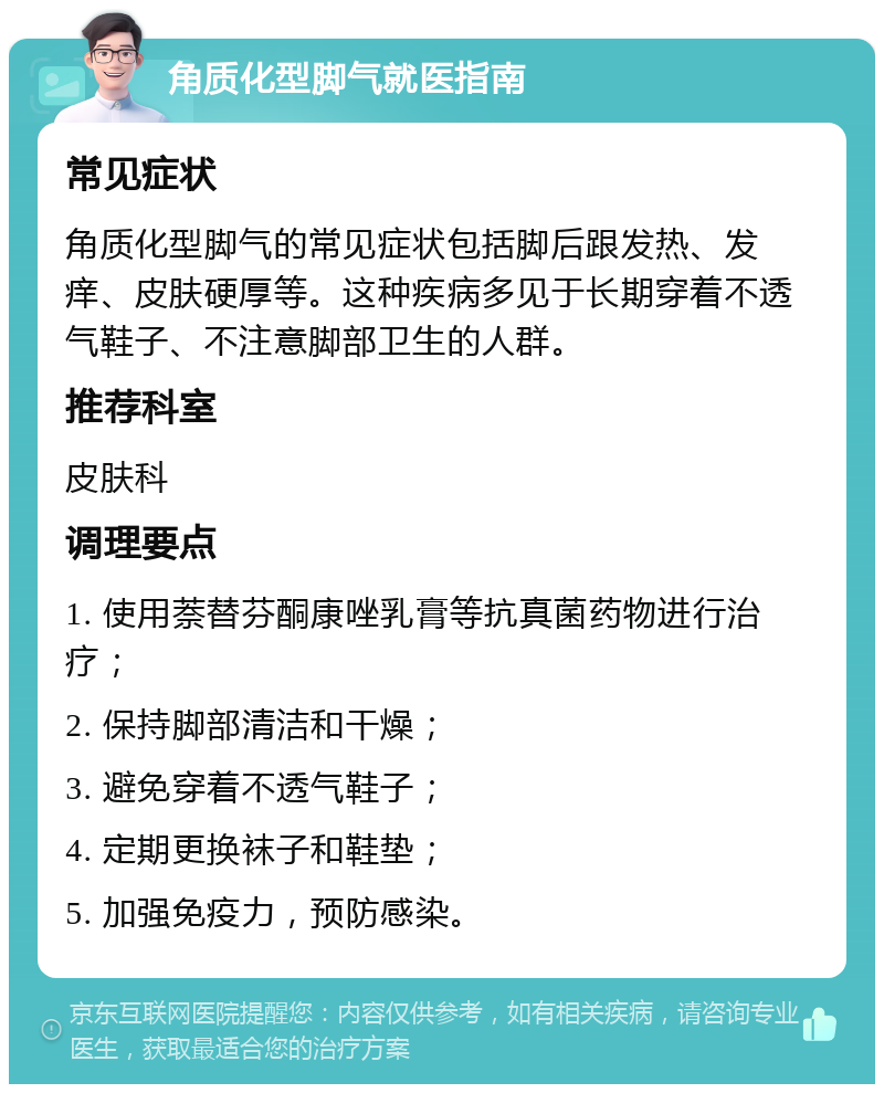 角质化型脚气就医指南 常见症状 角质化型脚气的常见症状包括脚后跟发热、发痒、皮肤硬厚等。这种疾病多见于长期穿着不透气鞋子、不注意脚部卫生的人群。 推荐科室 皮肤科 调理要点 1. 使用萘替芬酮康唑乳膏等抗真菌药物进行治疗； 2. 保持脚部清洁和干燥； 3. 避免穿着不透气鞋子； 4. 定期更换袜子和鞋垫； 5. 加强免疫力，预防感染。