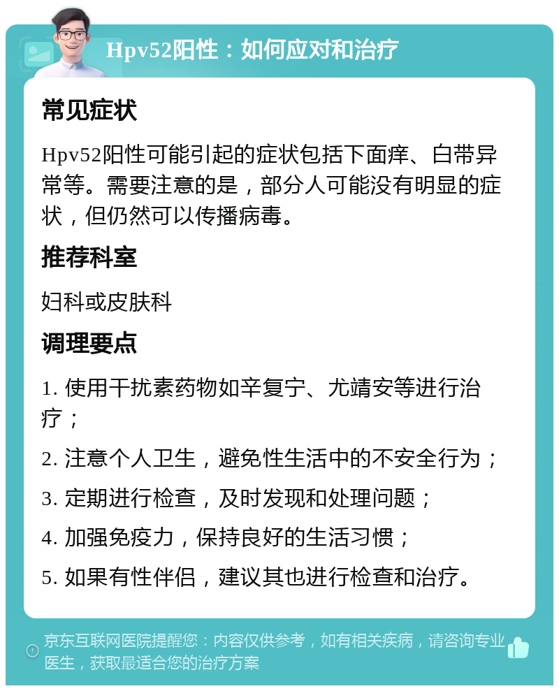 Hpv52阳性：如何应对和治疗 常见症状 Hpv52阳性可能引起的症状包括下面痒、白带异常等。需要注意的是，部分人可能没有明显的症状，但仍然可以传播病毒。 推荐科室 妇科或皮肤科 调理要点 1. 使用干扰素药物如辛复宁、尤靖安等进行治疗； 2. 注意个人卫生，避免性生活中的不安全行为； 3. 定期进行检查，及时发现和处理问题； 4. 加强免疫力，保持良好的生活习惯； 5. 如果有性伴侣，建议其也进行检查和治疗。