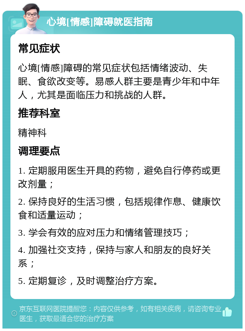 心境[情感]障碍就医指南 常见症状 心境[情感]障碍的常见症状包括情绪波动、失眠、食欲改变等。易感人群主要是青少年和中年人，尤其是面临压力和挑战的人群。 推荐科室 精神科 调理要点 1. 定期服用医生开具的药物，避免自行停药或更改剂量； 2. 保持良好的生活习惯，包括规律作息、健康饮食和适量运动； 3. 学会有效的应对压力和情绪管理技巧； 4. 加强社交支持，保持与家人和朋友的良好关系； 5. 定期复诊，及时调整治疗方案。