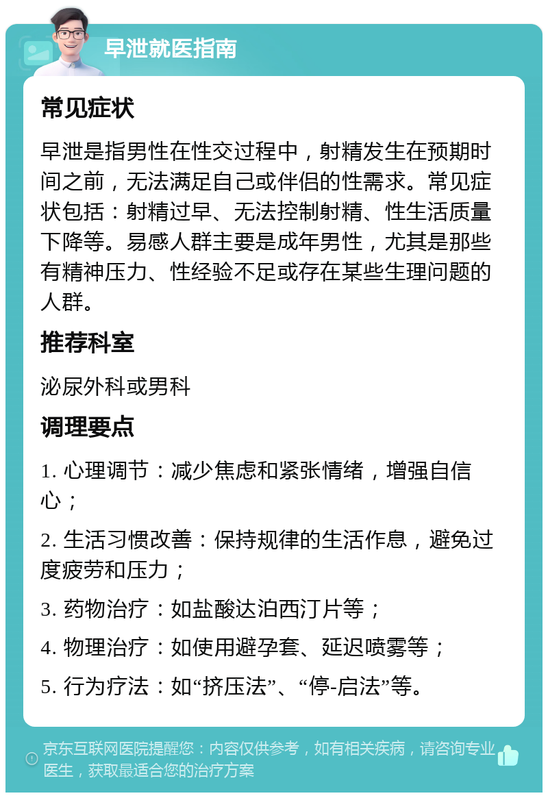 早泄就医指南 常见症状 早泄是指男性在性交过程中，射精发生在预期时间之前，无法满足自己或伴侣的性需求。常见症状包括：射精过早、无法控制射精、性生活质量下降等。易感人群主要是成年男性，尤其是那些有精神压力、性经验不足或存在某些生理问题的人群。 推荐科室 泌尿外科或男科 调理要点 1. 心理调节：减少焦虑和紧张情绪，增强自信心； 2. 生活习惯改善：保持规律的生活作息，避免过度疲劳和压力； 3. 药物治疗：如盐酸达泊西汀片等； 4. 物理治疗：如使用避孕套、延迟喷雾等； 5. 行为疗法：如“挤压法”、“停-启法”等。