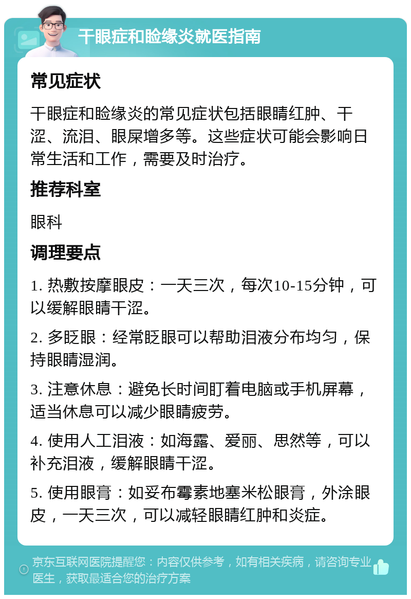 干眼症和睑缘炎就医指南 常见症状 干眼症和睑缘炎的常见症状包括眼睛红肿、干涩、流泪、眼屎增多等。这些症状可能会影响日常生活和工作，需要及时治疗。 推荐科室 眼科 调理要点 1. 热敷按摩眼皮：一天三次，每次10-15分钟，可以缓解眼睛干涩。 2. 多眨眼：经常眨眼可以帮助泪液分布均匀，保持眼睛湿润。 3. 注意休息：避免长时间盯着电脑或手机屏幕，适当休息可以减少眼睛疲劳。 4. 使用人工泪液：如海露、爱丽、思然等，可以补充泪液，缓解眼睛干涩。 5. 使用眼膏：如妥布霉素地塞米松眼膏，外涂眼皮，一天三次，可以减轻眼睛红肿和炎症。