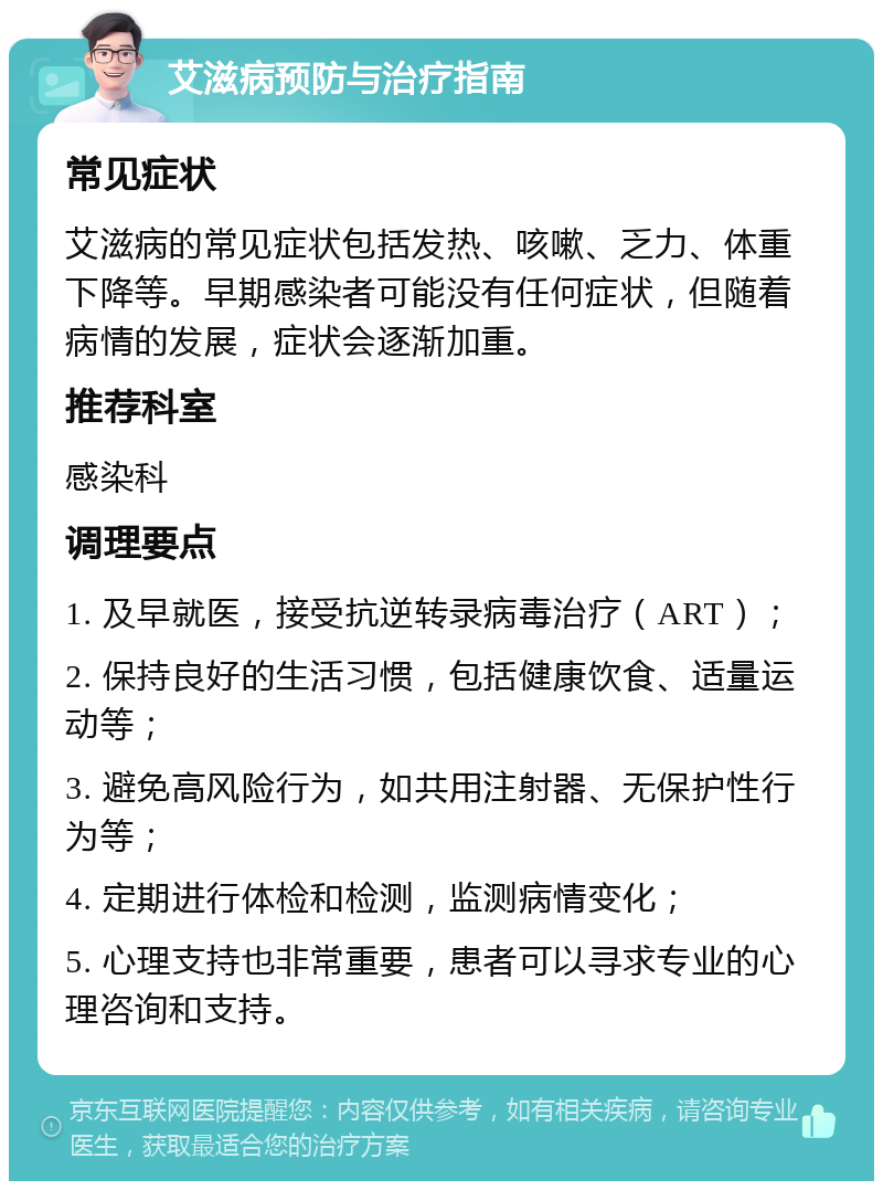 艾滋病预防与治疗指南 常见症状 艾滋病的常见症状包括发热、咳嗽、乏力、体重下降等。早期感染者可能没有任何症状，但随着病情的发展，症状会逐渐加重。 推荐科室 感染科 调理要点 1. 及早就医，接受抗逆转录病毒治疗（ART）； 2. 保持良好的生活习惯，包括健康饮食、适量运动等； 3. 避免高风险行为，如共用注射器、无保护性行为等； 4. 定期进行体检和检测，监测病情变化； 5. 心理支持也非常重要，患者可以寻求专业的心理咨询和支持。