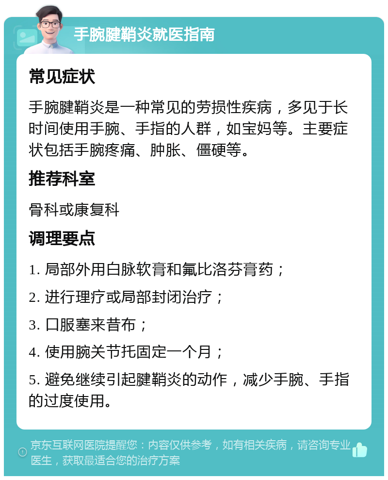 手腕腱鞘炎就医指南 常见症状 手腕腱鞘炎是一种常见的劳损性疾病，多见于长时间使用手腕、手指的人群，如宝妈等。主要症状包括手腕疼痛、肿胀、僵硬等。 推荐科室 骨科或康复科 调理要点 1. 局部外用白脉软膏和氟比洛芬膏药； 2. 进行理疗或局部封闭治疗； 3. 口服塞来昔布； 4. 使用腕关节托固定一个月； 5. 避免继续引起腱鞘炎的动作，减少手腕、手指的过度使用。