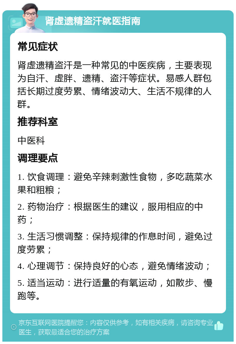 肾虚遗精盗汗就医指南 常见症状 肾虚遗精盗汗是一种常见的中医疾病，主要表现为自汗、虚胖、遗精、盗汗等症状。易感人群包括长期过度劳累、情绪波动大、生活不规律的人群。 推荐科室 中医科 调理要点 1. 饮食调理：避免辛辣刺激性食物，多吃蔬菜水果和粗粮； 2. 药物治疗：根据医生的建议，服用相应的中药； 3. 生活习惯调整：保持规律的作息时间，避免过度劳累； 4. 心理调节：保持良好的心态，避免情绪波动； 5. 适当运动：进行适量的有氧运动，如散步、慢跑等。