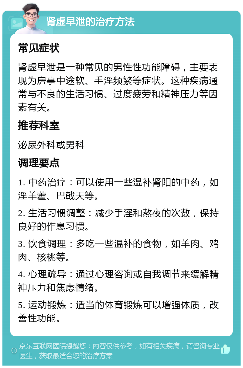 肾虚早泄的治疗方法 常见症状 肾虚早泄是一种常见的男性性功能障碍，主要表现为房事中途软、手淫频繁等症状。这种疾病通常与不良的生活习惯、过度疲劳和精神压力等因素有关。 推荐科室 泌尿外科或男科 调理要点 1. 中药治疗：可以使用一些温补肾阳的中药，如淫羊藿、巴戟天等。 2. 生活习惯调整：减少手淫和熬夜的次数，保持良好的作息习惯。 3. 饮食调理：多吃一些温补的食物，如羊肉、鸡肉、核桃等。 4. 心理疏导：通过心理咨询或自我调节来缓解精神压力和焦虑情绪。 5. 运动锻炼：适当的体育锻炼可以增强体质，改善性功能。