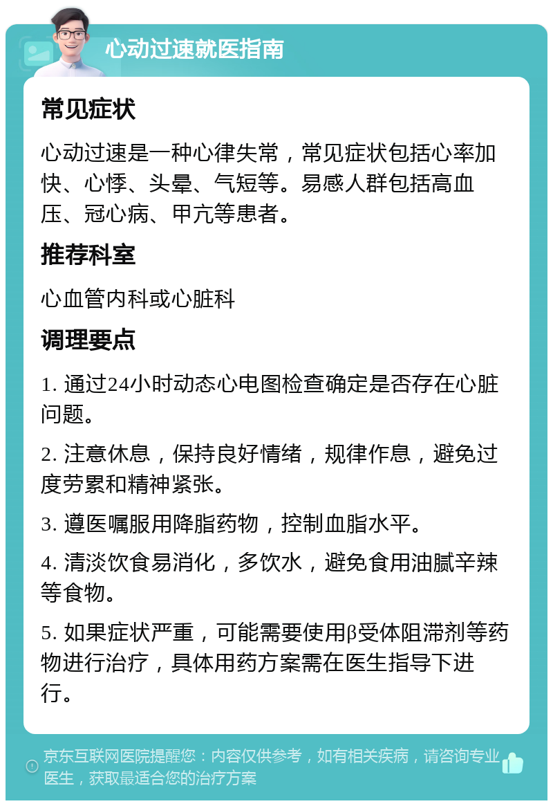 心动过速就医指南 常见症状 心动过速是一种心律失常，常见症状包括心率加快、心悸、头晕、气短等。易感人群包括高血压、冠心病、甲亢等患者。 推荐科室 心血管内科或心脏科 调理要点 1. 通过24小时动态心电图检查确定是否存在心脏问题。 2. 注意休息，保持良好情绪，规律作息，避免过度劳累和精神紧张。 3. 遵医嘱服用降脂药物，控制血脂水平。 4. 清淡饮食易消化，多饮水，避免食用油腻辛辣等食物。 5. 如果症状严重，可能需要使用β受体阻滞剂等药物进行治疗，具体用药方案需在医生指导下进行。